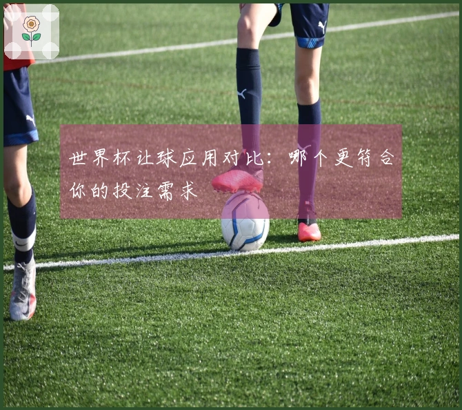 世界杯让球应用对比：哪个更符合你的投注需求