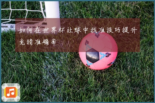 如何在世界杯让球中找准技巧提升竞猜准确率