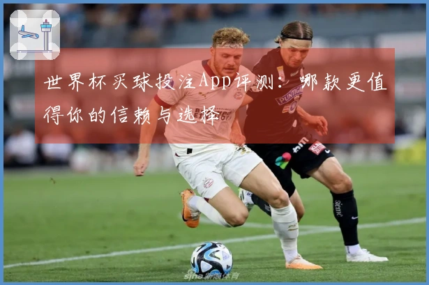 世界杯买球投注App评测：哪款更值得你的信赖与选择